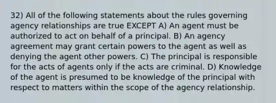 32) All of the following statements about the rules governing agency relationships are true EXCEPT A) An agent must be authorized to act on behalf of a principal. B) An agency agreement may grant certain powers to the agent as well as denying the agent other powers. C) The principal is responsible for the acts of agents only if the acts are criminal. D) Knowledge of the agent is presumed to be knowledge of the principal with respect to matters within the scope of the agency relationship.