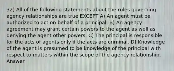 32) All of the following statements about the rules governing agency relationships are true EXCEPT A) An agent must be authorized to act on behalf of a principal. B) An agency agreement may grant certain powers to the agent as well as denying the agent other powers. C) The principal is responsible for the acts of agents only if the acts are criminal. D) Knowledge of the agent is presumed to be knowledge of the principal with respect to matters within the scope of the agency relationship. Answer