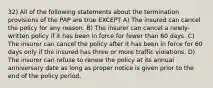 32) All of the following statements about the termination provisions of the PAP are true EXCEPT A) The insured can cancel the policy for any reason. B) The insurer can cancel a newly-written policy if it has been in force for fewer than 60 days. C) The insurer can cancel the policy after it has been in force for 60 days only if the insured has three or more traffic violations. D) The insurer can refuse to renew the policy at its annual anniversary date as long as proper notice is given prior to the end of the policy period.