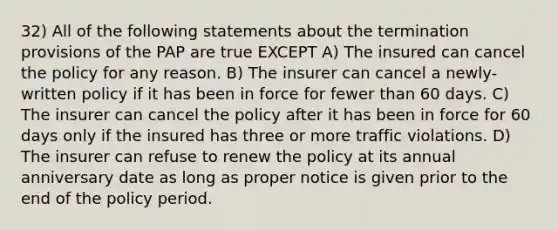 32) All of the following statements about the termination provisions of the PAP are true EXCEPT A) The insured can cancel the policy for any reason. B) The insurer can cancel a newly-written policy if it has been in force for fewer than 60 days. C) The insurer can cancel the policy after it has been in force for 60 days only if the insured has three or more traffic violations. D) The insurer can refuse to renew the policy at its annual anniversary date as long as proper notice is given prior to the end of the policy period.