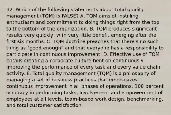 32. Which of the following statements about total quality management (TQM) is FALSE? A. TQM aims at instilling enthusiasm and commitment to doing things right from the top to the bottom of the organization. B. TQM produces significant results very quickly, with very little benefit emerging after the first six months. C. TQM doctrine preaches that there's no such thing as "good enough" and that everyone has a responsibility to participate in continuous improvement. D. Effective use of TQM entails creating a corporate culture bent on continuously improving the performance of every task and every value chain activity. E. Total quality management (TQM) is a philosophy of managing a set of business practices that emphasizes continuous improvement in all phases of operations, 100 percent accuracy in performing tasks, involvement and empowerment of employees at all levels, team-based work design, benchmarking, and total customer satisfaction.