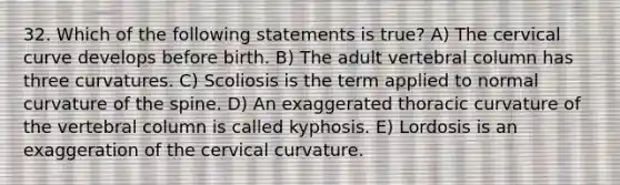 32. Which of the following statements is true? A) The cervical curve develops before birth. B) The adult vertebral column has three curvatures. C) Scoliosis is the term applied to normal curvature of the spine. D) An exaggerated thoracic curvature of the vertebral column is called kyphosis. E) Lordosis is an exaggeration of the cervical curvature.