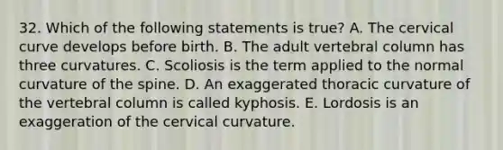 32. Which of the following statements is true? A. The cervical curve develops before birth. B. The adult <a href='https://www.questionai.com/knowledge/ki4fsP39zf-vertebral-column' class='anchor-knowledge'>vertebral column</a> has three curvatures. C. Scoliosis is the term applied to the normal curvature of the spine. D. An exaggerated thoracic curvature of the vertebral column is called kyphosis. E. Lordosis is an exaggeration of the cervical curvature.