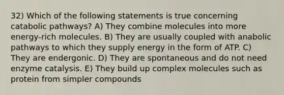 32) Which of the following statements is true concerning catabolic pathways? A) They combine molecules into more energy-rich molecules. B) They are usually coupled with anabolic pathways to which they supply energy in the form of ATP. C) They are endergonic. D) They are spontaneous and do not need enzyme catalysis. E) They build up complex molecules such as protein from simpler compounds