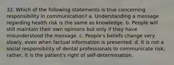 32. Which of the following statements is true concerning responsibility in communication? a. Understanding a message regarding health risk is the same as knowledge. b. People will still maintain their own opinions but only if they have misunderstood the message. c. People's beliefs change very slowly, even when factual information is presented. d. It is not a social responsibility of dental professionals to communicate risk; rather, it is the patient's right of self-determination.