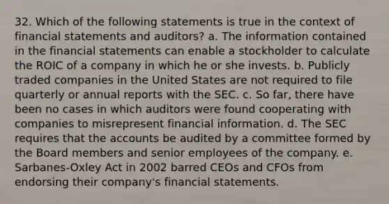 32. Which of the following statements is true in the context of financial statements and auditors? a. The information contained in the financial statements can enable a stockholder to calculate the ROIC of a company in which he or she invests. b. Publicly traded companies in the United States are not required to file quarterly or annual reports with the SEC. c. So far, there have been no cases in which auditors were found cooperating with companies to misrepresent financial information. d. The SEC requires that the accounts be audited by a committee formed by the Board members and senior employees of the company. e. Sarbanes-Oxley Act in 2002 barred CEOs and CFOs from endorsing their company's financial statements.