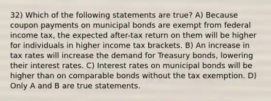 32) Which of the following statements are true? A) Because coupon payments on municipal bonds are exempt from federal income tax, the expected after-tax return on them will be higher for individuals in higher income tax brackets. B) An increase in tax rates will increase the demand for Treasury bonds, lowering their interest rates. C) Interest rates on municipal bonds will be higher than on comparable bonds without the tax exemption. D) Only A and B are true statements.