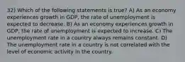 32) Which of the following statements is true? A) As an economy experiences growth in GDP, the rate of unemployment is expected to decrease. B) As an economy experiences growth in GDP, the rate of unemployment is expected to increase. C) The unemployment rate in a country always remains constant. D) The unemployment rate in a country is not correlated with the level of economic activity in the country.