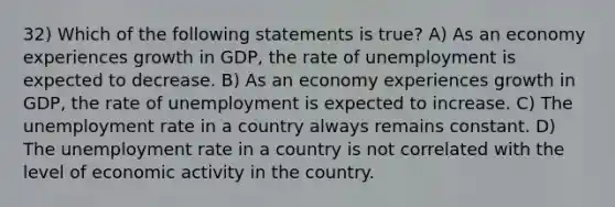 32) Which of the following statements is true? A) As an economy experiences growth in GDP, the rate of unemployment is expected to decrease. B) As an economy experiences growth in GDP, the rate of unemployment is expected to increase. C) The unemployment rate in a country always remains constant. D) The unemployment rate in a country is not correlated with the level of economic activity in the country.