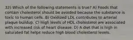 32) Which of the following statements is true? A) Foods that contain cholesterol should be avoided because the substance is toxic to human cells. B) Oxidized LDL contributes to arterial plaque buildup. C) High levels of HDL cholesterol are associated with increased risk of heart disease. D) A diet that is high in saturated fat helps reduce high blood cholesterol levels.