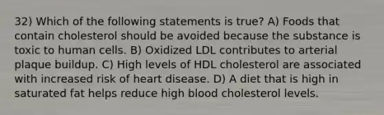 32) Which of the following statements is true? A) Foods that contain cholesterol should be avoided because the substance is toxic to human cells. B) Oxidized LDL contributes to arterial plaque buildup. C) High levels of HDL cholesterol are associated with increased risk of heart disease. D) A diet that is high in saturated fat helps reduce high blood cholesterol levels.