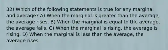 32) Which of the following statements is true for any marginal and average? A) When the marginal is <a href='https://www.questionai.com/knowledge/ktgHnBD4o3-greater-than' class='anchor-knowledge'>greater than</a> the average, the average rises. B) When the marginal is equal to the average, the average falls. C) When the marginal is rising, the average is rising. D) When the marginal is <a href='https://www.questionai.com/knowledge/k7BtlYpAMX-less-than' class='anchor-knowledge'>less than</a> the average, the average rises.