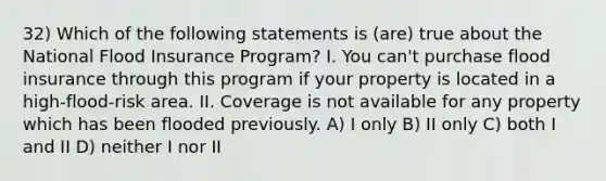 32) Which of the following statements is (are) true about the National Flood Insurance Program? I. You can't purchase flood insurance through this program if your property is located in a high-flood-risk area. II. Coverage is not available for any property which has been flooded previously. A) I only B) II only C) both I and II D) neither I nor II