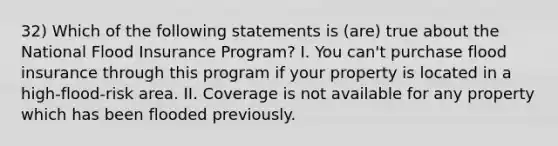 32) Which of the following statements is (are) true about the National Flood Insurance Program? I. You can't purchase flood insurance through this program if your property is located in a high-flood-risk area. II. Coverage is not available for any property which has been flooded previously.