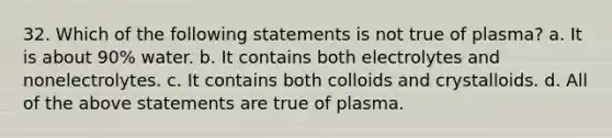 32. Which of the following statements is not true of plasma? a. It is about 90% water. b. It contains both electrolytes and nonelectrolytes. c. It contains both colloids and crystalloids. d. All of the above statements are true of plasma.