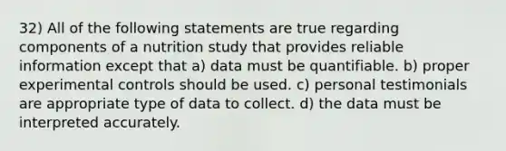 32) All of the following statements are true regarding components of a nutrition study that provides reliable information except that a) data must be quantifiable. b) proper experimental controls should be used. c) personal testimonials are appropriate type of data to collect. d) the data must be interpreted accurately.