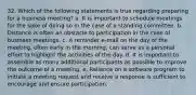 32. Which of the following statements is true regarding preparing for a business meeting? a. It is important to schedule meetings for the sake of doing so in the case of a standing committee. b. Distance is often an obstacle to participation in the case of business meetings. c. A reminder e-mail on the day of the meeting, often early in the morning, can serve as a personal effort to highlight the activities of the day. d. It is important to assemble as many additional participants as possible to improve the outcome of a meeting. e. Reliance on a software program to initiate a meeting request and receive a response is sufficient to encourage and ensure participation.