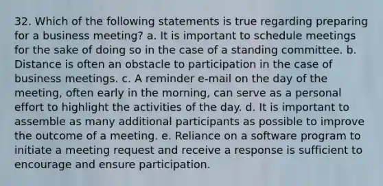 32. Which of the following statements is true regarding preparing for a business meeting? a. It is important to schedule meetings for the sake of doing so in the case of a standing committee. b. Distance is often an obstacle to participation in the case of business meetings. c. A reminder e-mail on the day of the meeting, often early in the morning, can serve as a personal effort to highlight the activities of the day. d. It is important to assemble as many additional participants as possible to improve the outcome of a meeting. e. Reliance on a software program to initiate a meeting request and receive a response is sufficient to encourage and ensure participation.