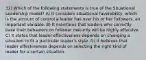 32) Which of the following statements is true of the Situational Leadership model? A) It considers situational favorability, which is the amount of control a leader has over his or her followers, an important variable. B) It maintains that leaders who correctly base their behaviors on follower maturity will be highly effective. C) It states that leader effectiveness depends on changing a situation to fit a particular leader's style. D) It believes that leader effectiveness depends on selecting the right kind of leader for a certain situation.