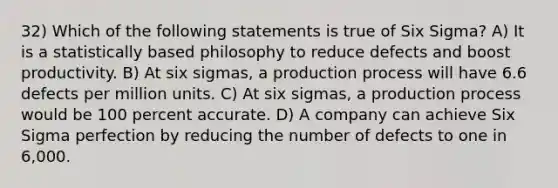 32) Which of the following statements is true of Six Sigma? A) It is a statistically based philosophy to reduce defects and boost productivity. B) At six sigmas, a production process will have 6.6 defects per million units. C) At six sigmas, a production process would be 100 percent accurate. D) A company can achieve Six Sigma perfection by reducing the number of defects to one in 6,000.