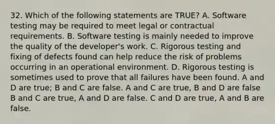 32. Which of the following statements are TRUE? A. Software testing may be required to meet legal or contractual requirements. B. Software testing is mainly needed to improve the quality of the developer's work. C. Rigorous testing and fixing of defects found can help reduce the risk of problems occurring in an operational environment. D. Rigorous testing is sometimes used to prove that all failures have been found. A and D are true; B and C are false. A and C are true, B and D are false B and C are true, A and D are false. C and D are true, A and B are false.