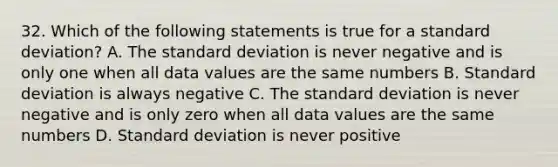 32. Which of the following statements is true for a <a href='https://www.questionai.com/knowledge/kqGUr1Cldy-standard-deviation' class='anchor-knowledge'>standard deviation</a>? A. The standard deviation is never negative and is only one when all data values are the same numbers B. Standard deviation is always negative C. The standard deviation is never negative and is only zero when all data values are the same numbers D. Standard deviation is never positive