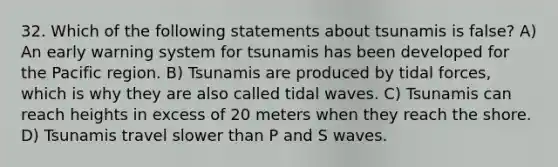 32. Which of the following statements about tsunamis is false? A) An early warning system for tsunamis has been developed for the Pacific region. B) Tsunamis are produced by tidal forces, which is why they are also called tidal waves. C) Tsunamis can reach heights in excess of 20 meters when they reach the shore. D) Tsunamis travel slower than P and S waves.