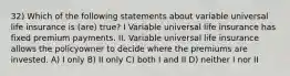 32) Which of the following statements about variable universal life insurance is (are) true? I Variable universal life insurance has fixed premium payments. II. Variable universal life insurance allows the policyowner to decide where the premiums are invested. A) I only B) II only C) both I and II D) neither I nor II