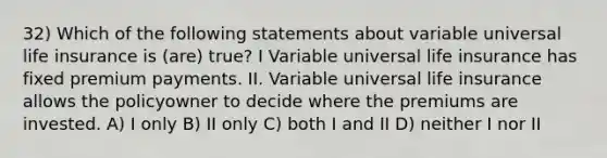 32) Which of the following statements about variable universal life insurance is (are) true? I Variable universal life insurance has fixed premium payments. II. Variable universal life insurance allows the policyowner to decide where the premiums are invested. A) I only B) II only C) both I and II D) neither I nor II