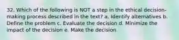 32. Which of the following is NOT a step in the ethical decision-making process described in the text? a. Identify alternatives b. Define the problem c. Evaluate the decision d. Minimize the impact of the decision e. Make the decision