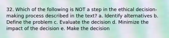 32. Which of the following is NOT a step in the ethical decision-making process described in the text? a. Identify alternatives b. Define the problem c. Evaluate the decision d. Minimize the impact of the decision e. Make the decision