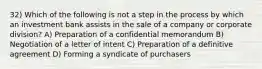 32) Which of the following is not a step in the process by which an investment bank assists in the sale of a company or corporate division? A) Preparation of a confidential memorandum B) Negotiation of a letter of intent C) Preparation of a definitive agreement D) Forming a syndicate of purchasers