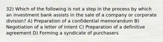 32) Which of the following is not a step in the process by which an investment bank assists in the sale of a company or corporate division? A) Preparation of a confidential memorandum B) Negotiation of a letter of intent C) Preparation of a definitive agreement D) Forming a syndicate of purchasers