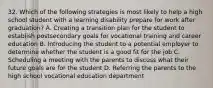 32. Which of the following strategies is most likely to help a high school student with a learning disability prepare for work after graduation? A. Creating a transition plan for the student to establish postsecondary goals for vocational training and career education B. Introducing the student to a potential employer to determine whether the student is a good fit for the job C. Scheduling a meeting with the parents to discuss what their future goals are for the student D. Referring the parents to the high school vocational education department