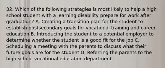 32. Which of the following strategies is most likely to help a high school student with a learning disability prepare for work after graduation? A. Creating a transition plan for the student to establish postsecondary goals for vocational training and career education B. Introducing the student to a potential employer to determine whether the student is a good fit for the job C. Scheduling a meeting with the parents to discuss what their future goals are for the student D. Referring the parents to the high school vocational education department