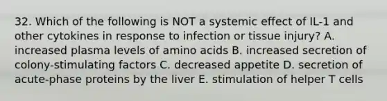 32. Which of the following is NOT a systemic effect of IL-1 and other cytokines in response to infection or tissue injury? A. increased plasma levels of amino acids B. increased secretion of colony-stimulating factors C. decreased appetite D. secretion of acute-phase proteins by the liver E. stimulation of helper T cells