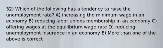 32) Which of the following has a tendency to raise the unemployment rate? A) increasing the minimum wage in an economy B) reducing labor unions membership in an economy C) offering wages at the equilibrium wage rate D) reducing unemployment insurance in an economy E) More than one of the above is correct