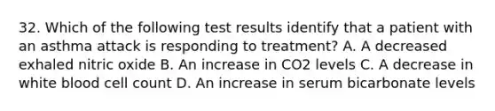 32. Which of the following test results identify that a patient with an asthma attack is responding to treatment? A. A decreased exhaled nitric oxide B. An increase in CO2 levels C. A decrease in white blood cell count D. An increase in serum bicarbonate levels