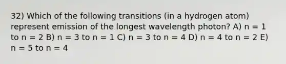 32) Which of the following transitions (in a hydrogen atom) represent emission of the longest wavelength photon? A) n = 1 to n = 2 B) n = 3 to n = 1 C) n = 3 to n = 4 D) n = 4 to n = 2 E) n = 5 to n = 4