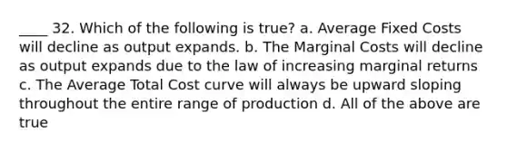 ____ 32. Which of the following is true? a. Average Fixed Costs will decline as output expands. b. The Marginal Costs will decline as output expands due to the law of increasing marginal returns c. The Average Total Cost curve will always be upward sloping throughout the entire range of production d. All of the above are true