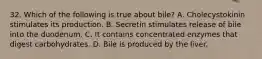 32. Which of the following is true about bile? A. Cholecystokinin stimulates its production. B. Secretin stimulates release of bile into the duodenum. C. It contains concentrated enzymes that digest carbohydrates. D. Bile is produced by the liver.