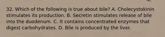 32. Which of the following is true about bile? A. Cholecystokinin stimulates its production. B. Secretin stimulates release of bile into the duodenum. C. It contains concentrated enzymes that digest carbohydrates. D. Bile is produced by the liver.