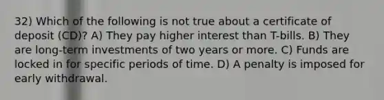 32) Which of the following is not true about a certificate of deposit (CD)? A) They pay higher interest than T-bills. B) They are long-term investments of two years or more. C) Funds are locked in for specific periods of time. D) A penalty is imposed for early withdrawal.