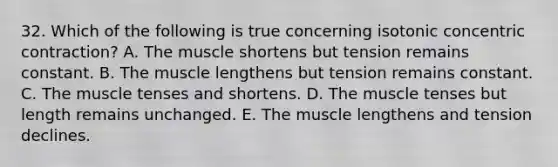 32. Which of the following is true concerning isotonic concentric contraction? A. The muscle shortens but tension remains constant. B. The muscle lengthens but tension remains constant. C. The muscle tenses and shortens. D. The muscle tenses but length remains unchanged. E. The muscle lengthens and tension declines.