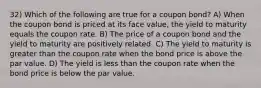 32) Which of the following are true for a coupon bond? A) When the coupon bond is priced at its face value, the yield to maturity equals the coupon rate. B) The price of a coupon bond and the yield to maturity are positively related. C) The yield to maturity is greater than the coupon rate when the bond price is above the par value. D) The yield is less than the coupon rate when the bond price is below the par value.