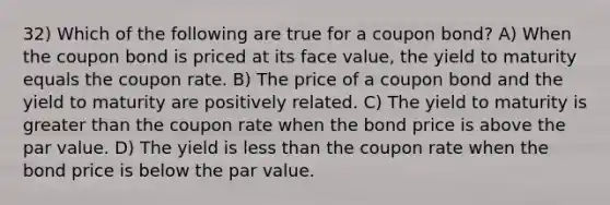 32) Which of the following are true for a coupon bond? A) When the coupon bond is priced at its face value, the yield to maturity equals the coupon rate. B) The price of a coupon bond and the yield to maturity are positively related. C) The yield to maturity is greater than the coupon rate when the bond price is above the par value. D) The yield is less than the coupon rate when the bond price is below the par value.