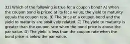 32) Which of the following is true for a coupon bond? A) When the coupon bond is priced at its face value, the yield to maturity equals the coupon rate. B) The price of a coupon bond and the yield to maturity are positively related. C) The yield to maturity is greater than the coupon rate when the bond price is above the par value. D) The yield is less than the coupon rate when the bond price is below the par value.