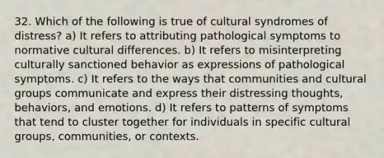 32. Which of the following is true of cultural syndromes of distress? a) It refers to attributing pathological symptoms to normative cultural differences. b) It refers to misinterpreting culturally sanctioned behavior as expressions of pathological symptoms. c) It refers to the ways that communities and cultural groups communicate and express their distressing thoughts, behaviors, and emotions. d) It refers to patterns of symptoms that tend to cluster together for individuals in specific cultural groups, communities, or contexts.