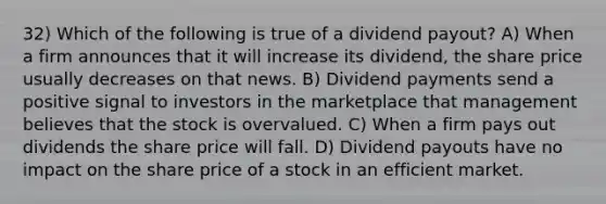 32) Which of the following is true of a dividend payout? A) When a firm announces that it will increase its dividend, the share price usually decreases on that news. B) Dividend payments send a positive signal to investors in the marketplace that management believes that the stock is overvalued. C) When a firm pays out dividends the share price will fall. D) Dividend payouts have no impact on the share price of a stock in an efficient market.