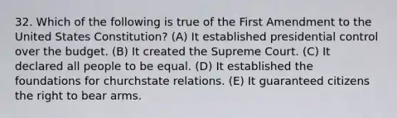 32. Which of the following is true of the First Amendment to the United States Constitution? (A) It established presidential control over the budget. (B) It created the Supreme Court. (C) It declared all people to be equal. (D) It established the foundations for churchstate relations. (E) It guaranteed citizens the right to bear arms.